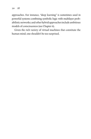 20 AI
approaches. For instance, “deep learning” is sometimes used in
powerful systems combining symbolic logic with multilayer prob­
abilisticnetworks;andotherhybridapproachesincludeambitious
models of consciousness (see Chapter 6).
Given the rich variety of virtual machines that constitute the
human mind, one shouldn’t be too surprised.
 