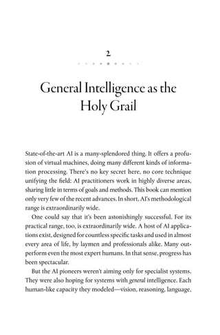 2
GeneralIntelligenceasthe
HolyGrail
State-of-the-art AI is a many-splendored thing. It offers a profu­
sion of virtual machines, doing many different kinds of informa­
tion processing. There’s no key secret here, no core technique
unifying the field: AI practitioners work in highly diverse areas,
sharing little in terms of goals and methods. This book can mention
only very few of the recent advances. In short, AI’s methodological
range is extraordinarily wide.
One could say that it’s been astonishingly successful. For its
practical range, too, is extraordinarily wide. A host of AI applica­
tions exist, designed for countless specific tasks and used in almost
every area of life, by laymen and professionals alike. Many out­
perform even the most expert humans. In that sense, progress has
been spectacular.
But the AI pioneers weren’t aiming only for specialist systems.
They were also hoping for systems with general intelligence. Each
human-like capacity they modeled—vision, reasoning, language,
 