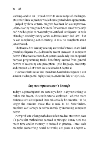 22 AI
learning, and so on—would cover its entire range of challenges.
Moreover, these capacities would be integrated when appropriate.
Judged by those criteria, progress has been far less impressive.
JohnMcCarthyrecognizedAI’sneedfor“commonsense”veryearly
on.1
And he spoke on “Generality in Artificial Intelligence” in both
of his high-visibility Turing Award addresses, in 1971 and 1987—but
he was complaining, not celebrating. In 2016, his complaints aren’t
yet answered.
The twenty-first century is seeing a revival of interest in artificial
general intelligence (AGI), driven by recent increases in computer
power. If that were achieved, AI systems could rely less on special
purpose programming tricks, benefitting instead from general
powers of reasoning and perception—plus language, creativity,
and emotion (all of which are discussed in Chapter 3).
However, that’s easier said than done. General intelligence is still
a major challenge, still highly elusive. AGI is the field’s Holy Grail.
Supercomputers aren’t Enough
Today’s supercomputers are certainly a help to anyone seeking to
realize this dream. The combinatorial explosion—wherein more
computations are required than can actually be executed—is no
longer the constant threat that it used to be. Nevertheless,
problems can’t always be solved merely by increasing computer
power.
New problem-solving methods are often needed. Moreover, even
if a particular method must succeed in principle, it may need too
much time and/or memory to succeed in practice. Three such
examples (concerning neural networks) are given in Chapter 4.
 