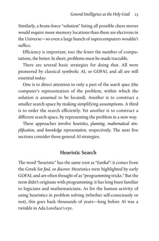 General Intelligence as the Holy Grail  23
Similarly, a brute-force “solution” listing all possible chess moves
would require more memory locations than there are electrons in
the Universe—so even a large bunch of supercomputers wouldn’t
suffice.
Efficiency is important, too: the fewer the number of compu­
tations, the better. In short, problems must be made tractable.
There are several basic strategies for doing that. All were
pioneered by classical symbolic AI, or GOFAI, and all are still
essential today.
One is to direct attention to only a part of the search space (the
computer’s representation of the problem, within which the
solution is assumed to be located). Another is to construct a
smaller search space by making simplifying assumptions. A third
is to order the search efficiently. Yet another is to construct a
different search space, by representing the problem in a new way.
These approaches involve heuristics, planning, mathematical sim­
plification, and knowledge representation, respectively. The next five
sections consider those general AI strategies.
Heuristic Search
The word “heuristic” has the same root as “Eureka!”: it comes from
the Greek for find, or discover. Heuristics were highlighted by early
GOFAI, and are often thought of as “programming tricks.” But the
term didn’t originate with programming: it has long been familiar
to logicians and mathematicians. As for the human activity of
using heuristics in problem solving (whether self-consciously or
not), this goes back thousands of years—long before AI was a
twinkle in Ada Lovelace’s eye.
 