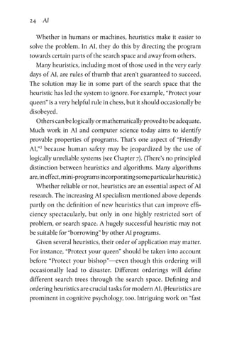 24 AI
Whether in humans or machines, heuristics make it easier to
solve the problem. In AI, they do this by directing the program
towards certain parts of the search space and away from others.
Many heuristics, including most of those used in the very early
days of AI, are rules of thumb that aren’t guaranteed to succeed.
The solution may lie in some part of the search space that the
heuristic has led the system to ignore. For example, “Protect your
queen” is a very helpful rule in chess, but it should occasionally be
disobeyed.
Otherscanbelogicallyormathematicallyprovedtobeadequate.
Much work in AI and computer science today aims to identify
provable properties of programs. That’s one aspect of “Friendly
AI,”2
because human safety may be jeopardized by the use of
logically unreliable systems (see Chapter 7). (There’s no principled
distinction between heuristics and algorithms. Many algorithms
are,ineffect,mini-programsincorporatingsomeparticularheuristic.)
Whether reliable or not, heuristics are an essential aspect of AI
research. The increasing AI specialism mentioned above depends
partly on the definition of new heuristics that can improve effi­
ciency spectacularly, but only in one highly restricted sort of
problem, or search space. A hugely successful heuristic may not
be suitable for “borrowing” by other AI programs.
Given several heuristics, their order of application may matter.
For instance, “Protect your queen” should be taken into account
before “Protect your bishop”—even though this ordering will
occasionally lead to disaster. Different orderings will define
different search trees through the search space. Defining and
ordering heuristics are crucial tasks for modern AI. (Heuristics are
prominent in cognitive psychology, too. Intriguing work on “fast
 