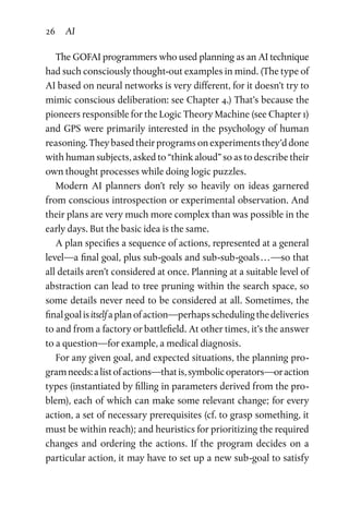 26 AI
The GOFAI programmers who used planning as an AI technique
had such consciously thought-out examples in mind. (The type of
AI based on neural networks is very different, for it doesn’t try to
mimic conscious deliberation: see Chapter 4.) That’s because the
pioneers responsible for the Logic Theory Machine (see Chapter 1)
and GPS were primarily interested in the psychology of human
reasoning. They based their programs on experiments they’d done
with human subjects, asked to “think aloud” so as to describe their
own thought processes while doing logic puzzles.
Modern AI planners don’t rely so heavily on ideas garnered
from conscious introspection or experimental observation. And
their plans are very much more complex than was possible in the
early days. But the basic idea is the same.
A plan specifies a sequence of actions, represented at a general
level—a final goal, plus sub-goals and sub-sub-goals . . . —so that
all details aren’t considered at once. Planning at a suitable level of
abstraction can lead to tree pruning within the search space, so
some details never need to be considered at all. Sometimes, the
finalgoalisitselfaplanofaction—perhapsschedulingthedeliveries
to and from a factory or battlefield. At other times, it’s the answer
to a question—for example, a medical diagnosis.
For any given goal, and expected situations, the planning pro­
gramneeds:alistofactions—thatis,symbolicoperators—oraction
types (instantiated by filling in parameters derived from the pro­
blem), each of which can make some relevant change; for every
action, a set of necessary prerequisites (cf. to grasp something, it
must be within reach); and heuristics for prioritizing the required
changes and ordering the actions. If the program decides on a
particular action, it may have to set up a new sub-goal to satisfy
 