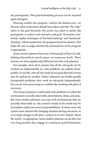 General Intelligence as the Holy Grail  27
the prerequisites. This goal-formulating process can be repeated
again and again.
Planning enables the program—and/or the human user—to
discover what actions have already been taken, and why. The “why”
refers to the goal hierarchy: this action was taken to satisfy that
prerequisite, to achieve such-and-such a sub-goal. AI systems com­
monly employ techniques of “forward-chaining” and “backward-­
chaining,” which explain how the program found its solution. This
helps the user to judge whether the action/advice of the program
is appropriate.
Some current planners have tens of thousands of lines of code,
defining hierarchical search spaces on numerous levels. These
systems are often significantly different from the early planners.
For example, most don’t assume that all the sub-goals can be
worked on independently (i.e. that problems are perfectly decom­
posable). In real life, after all, the result of one goal-directed activity
may be undone by another. Today’s planners can handle partially
decomposable problems: they work on sub-goals independently,
but can do extra processing to combine the resulting sub-plans if
necessary.
The classical planners could tackle only problems in which the
environment was fully observable, deterministic, finite, and static.
But some modern planners can cope with environments that are
partially observable (i.e. the system’s model of the world may be
incomplete and/or incorrect) and probabilistic. In those cases, the
system must monitor the changing situation during execution, so
as to make changes in the plan—and/or in its own “beliefs” about
the world—as appropriate. Some modern planners can do this over
very long periods: they engage in continuous goal formulation,
 