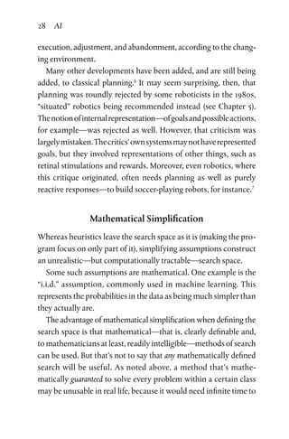 28 AI
execution, adjustment, and abandonment, according to the chang­
ing environment.
Many other developments have been added, and are still being
added, to classical planning.6
It may seem surprising, then, that
planning was roundly rejected by some roboticists in the 1980s,
“situated” robotics being recommended instead (see Chapter 5).
Thenotionofinternalrepresentation—ofgoalsandpossibleactions,
for example—was rejected as well. However, that criticism was
largelymistaken.Thecritics’ownsystemsmaynothaverepresented
goals, but they involved representations of other things, such as
retinal stimulations and rewards. Moreover, even robotics, where
this critique originated, often needs planning as well as purely
reac­tive responses—to build soccer-playing robots, for instance.7
Mathematical Simplification
Whereas heuristics leave the search space as it is (making the pro­
gram focus on only part of it), simplifying assumptions construct
an unrealistic—but computationally tractable—search space.
Some such assumptions are mathematical. One example is the
“i.i.d.” assumption, commonly used in machine learning. This
represents the probabilities in the data as being much simpler than
they actually are.
The advantage of mathematical simplification when defining the
search space is that mathematical—that is, clearly definable and,
to mathematicians at least, readily intelligible—methods of search
can be used. But that’s not to say that any mathematically defined
search will be useful. As noted above, a method that’s mathe­
matically guaranteed to solve every problem within a certain class
may be unusable in real life, because it would need infinite time to
 