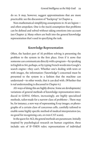 General Intelligence as the Holy Grail  29
do so. It may, however, suggest approximations that are more
practicable: see the discussion of “backprop” in Chapter 4.
Non-mathematical simplifying assumptions in AI are legion—
and often unspoken. One is the (tacit) assumption that problems
can be defined and solved without taking emotions into account
(see Chapter 3). Many others are built into the general knowledge
representation that’s used in specifying the task.
Knowledge Representation
Often, the hardest part of AI problem solving is presenting the
problem to the system in the first place. Even if it seems that
someonecancommunicatedirectlywithaprogram—byspeaking
in English to Siri, perhaps, or by typing French words into Google’s
search engine—they can’t. Whether one’s dealing with texts or
with images, the information (“knowledge”) concerned must be
presented to the system in a fashion that the machine can
understand—in other words, that it can deal with. (Whether that
is real understanding is discussed in Chapter 6.)
AI’s ways of doing this are highly diverse. Some are developments/
variations of general methods of knowledge representation intro­
duced in GOFAI. Others, increasingly, are highly specialized
methods, tailor-made for a narrow class of problems–. There may
be, for instance, a new way of representing X-ray images, or photo­
graphs of a certain class of cancerous cells, carefully tailored to
enable some highly specific method of medical interpretation (so,
no good for recognizing cats, or even CAT scans).
InthequestforAGI,thegeneralmethodsareparamount.Initially
inspired by psychological research on human cognition, these
include: sets of IF–THEN rules; representations of individual
 