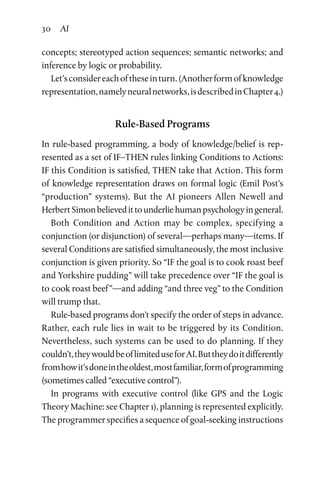 30 AI
concepts; stereotyped action sequences; semantic networks; and
inference by logic or probability.
Let’sconsidereachoftheseinturn.(Anotherformofknowledge
representation,namelyneuralnetworks,isdescribedinChapter 4.)
Rule-Based Programs
In rule-based programming, a body of knowledge/belief is rep­
resented as a set of IF–THEN rules linking Conditions to Actions:
IF this Condition is satisfied, THEN take that Action. This form
of knowledge representation draws on formal logic (Emil Post’s
“production” systems). But the AI pioneers Allen Newell and
HerbertSimonbelievedittounderliehumanpsychologyingeneral.
Both Condition and Action may be complex, specifying a
conjunction (or disjunction) of several—perhaps many—items. If
several Conditions are satisfied simultaneously, the most inclusive
conjunction is given priority. So “IF the goal is to cook roast beef
and Yorkshire pudding” will take precedence over “IF the goal is
to cook roast beef ”—and adding “and three veg” to the Condition
will trump that.
Rule-based programs don’t specify the order of steps in advance.
Rather, each rule lies in wait to be triggered by its Condition.
Nevertheless, such systems can be used to do planning. If they
couldn’t,theywouldbeoflimiteduseforAI.Buttheydoitdifferently
fromhowit’sdoneintheoldest,mostfamiliar,formofprogramming
(sometimes called “executive control”).
In programs with executive control (like GPS and the Logic
Theory Machine: see Chapter 1), planning is represented explicitly.
The programmer specifies a sequence of goal-seeking instructions
 