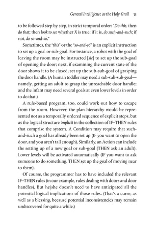 General Intelligence as the Holy Grail  31
to be followed step by step, in strict temporal order: “Do this, then
do that; then look to see whether X is true; if it is, do such-and-such; if
not, do so-and-so.”
Sometimes, the “this” or the “so-and-so” is an explicit instruction
to set up a goal or sub-goal. For instance, a robot with the goal of
leaving the room may be instructed [sic] to set up the sub-goal
of opening the door; next, if examining the current state of the
door shows it to be closed, set up the sub-sub-goal of grasping
the door handle. (A human toddler may need a sub-sub-sub-goal—
namely, getting an adult to grasp the unreachable door handle;
and the infant may need several goals at even lower levels in order
to do that.)
A rule-based program, too, could work out how to escape
from the room. However, the plan hierarchy would be repre­
sented not as a temporally ordered sequence of explicit steps, but
as the logical structure implicit in the collection of IF–THEN rules
that comprise the system. A Condition may require that such-
and-such a goal has already been set up (IF you want to open the
door, and you aren’t tall enough). Similarly, an Action can include
the setting up of a new goal or sub-goal (THEN ask an adult).
Lower levels will be activated automatically (IF you want to ask
some­one to do something, THEN set up the goal of moving near
to them).
Of course, the programmer has to have included the relevant
IF–THEN rules (in our example, rules dealing with doors and door
handles). But he/she doesn’t need to have anticipated all the
potential logical implications of those rules. (That’s a curse, as
well as a blessing, because potential inconsistencies may remain
undiscovered for quite a while.)
 