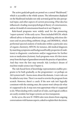 32 AI
The active goals/sub-goals are posted on a central “blackboard,”
which is accessible to the whole system. The information dis­played
on the blackboard includes not only activated goals but also percep­
tual input, and other aspects of current processing. (That idea has
influenced a leading neuropsychological theory of con­sciousness,
and an AI model of consciousness based on it: see Chapter 6.)
Rule-based programs were widely used for the pioneering
“expert systems” of the early 1970s. These included MYCIN, which
offered advice to human physicians on identifying infectious dis­
eases and on prescribing antibiotic drugs, and DENDRAL, which
performed spectral analysis of molecules within a particular area
of organic chemistry. MYCIN, for instance, did medical dia­gnosis
bymatchingsymptomsandbackgroundbodilyproperties(Condi­
tions) to diagnostic conclusions and/or suggestions for further
tests or medication (Actions). Such programs were AI’s first move
awayfromthehopeofgeneralismtowardsthepracticeofspecial­ism.
And they were the first step towards Ada Lovelace’s dream of
machine-made science (see Chapter 1).
The rule-based form of knowledge representation enables pro­
grams to be built gradually, as the programmer—or perhaps an
AGI system itself—learns more about the domain. A new rule can
be added at any time. There’s no need to rewrite the program from
scratch. However, there’s a catch. If the new rule isn’t logically
consistent with the existing ones, the system won’t always do what
it’s supposed to do. It may not even approximate what it’s supposed
to do. When dealing with a small set of rules, such logical conflicts
are easily avoided, but larger systems are less transparent.
In the 1970s, the new IF–THEN rules were drawn from ongoing
conversationswithhumanexperts,askedtoexplaintheirdecisions.
 