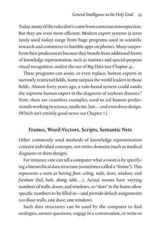 General Intelligence as the Holy Grail  33
Today,manyoftherulesdon’tcomefromconsciousintrospection.
But they are even more efficient. Modern expert systems (a term
rarely used today) range from huge programs used in scientific
research and commerce to humble apps on phones. Many outper­
form their predecessors because they benefit from additional forms
of knowledge representation, such as statistics and special-purpose
visual recognition, and/or the use of Big Data (see Chapter 4).
These programs can assist, or even replace, human experts in
narrowly restricted fields. Some surpass the world leaders in those
fields. Almost forty years ago, a rule-based system could outdo
the supreme human expert in the diagnosis of soybean diseases.8
Now, there are countless examples, used to aid human profes­
sionals working in science, medicine, law . . . and even dress design.
(Which isn’t entirely good news: see Chapter 7.)
Frames, Word-Vectors, Scripts, Semantic Nets
Other commonly used methods of knowledge representation
concern individual concepts, not entire domains (such as medical
diagnosis or dress design).
For instance, one can tell a computer what a room is by specify­
ing a hierarchical data structure (sometimes called a “frame”). This
represents a room as having floor, ceiling, walls, doors, windows, and
furniture (bed, bath, dining table . . . ). Actual rooms have varying
numbers of walls, doors, and windows, so “slots” in the frame allow
specific numbers to be filled in—and provide default assignments
too (four walls, one door, one window).
Such data structures can be used by the computer to find
analogies, answer questions, engage in a conversation, or write or
 