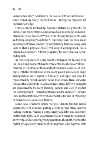 34 AI
understand a story. And they’re the basis of CYC: an ambitious—
some would say vastly overambitious—attempt to represent all
human knowledge.
Frames can be misleading, however. Default assignments, for
instance,areproblematic.(Someroomshavenowindow,andopen-­
plan rooms have no door.) Worse: what of everyday concepts such
as dropping, or spilling? Symbolic AI represents our common-sense
knowledge of “naïve physics” by constructing frames coding such
facts as that a physical object will drop if unsupported. But a
helium balloon won’t. Allowing explicitly for such cases is a never-
ending task.
In some applications using recent techniques for dealing with
BigData,asingleconceptmayberepresentedasacluster,or“cloud,”
made up of hundreds or thousands of sometimes-associated con­
cepts, with the probabilities of the many paired associations being
distinguished: see Chapter  3. Similarly, concepts can now be
represented by “word-vectors” rather than words. Here, semantic
features that contribute to, and connect, many different concepts
are discovered by the (deep learning) system, and used to predict
thefollowingword—inmachinetranslation,forinstance.9
How­ever,
these representations aren’t yet as amenable for use in reason­ing
or conversation, as classical frames.
Some data structures (called “scripts”) denote familiar action
sequences.10
For instance, putting a child to bed often involves
tucking them up, reading a story, singing a lullaby, and switching
on the night light. Such data structures can be used for question-
answering, and also for suggesting questions. If a mother omits the
night light, questions can arise about Why? and What hap­pened next?
 