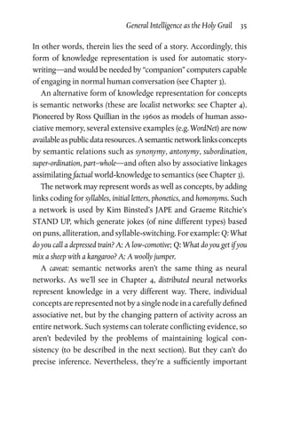 General Intelligence as the Holy Grail  35
In other words, therein lies the seed of a story. Accordingly, this
form of knowledge representation is used for automatic story-
writing—and would be needed by “companion” computers capable
of engaging in normal human conversation (see Chapter 3).
An alternative form of knowledge representation for concepts
is semantic networks (these are localist networks: see Chapter 4).
Pioneered by Ross Quillian in the 1960s as models of human asso­
ciative memory, several extensive examples (e.g. WordNet) are now
availableaspublicdataresources.Asemanticnetworklinksconcepts
by semantic relations such as synonymy, antonymy, sub­ordination,
super-ordination, part–whole—and often also by associative linkages
assimilating factual world-knowledge to semantics (see Chapter 3).
The network may represent words as well as concepts, by adding
links coding for syllables, initial letters, phonetics, and homonyms. Such
a network is used by Kim Binsted’s JAPE and Graeme Ritchie’s
STAND UP, which generate jokes (of nine different types) based
on puns, alliteration, and syllable-switching. For example: Q: What
do you call a depressed train? A: A low-comotive; Q: What do you get if you
mix a sheep with a kangaroo? A: A woolly jumper.
A caveat: semantic networks aren’t the same thing as neural
networks. As we’ll see in Chapter 4, distributed neural networks
represent knowledge in a very different way. There, individual
concepts are represented not by a single node in a carefully defined
associative net, but by the changing pattern of activity across an
entire network. Such systems can tolerate conflicting evidence, so
aren’t bedeviled by the problems of maintaining logical con­
sistency (to be described in the next section). But they can’t do
precise inference. Nevertheless, they’re a sufficiently important
 