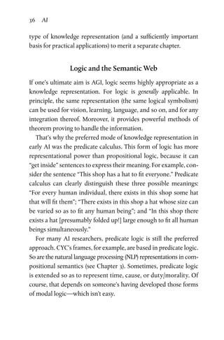36 AI
type of knowledge representation (and a sufficiently important
basis for practical applications) to merit a separate chapter.
Logic and the Semantic Web
If one’s ultimate aim is AGI, logic seems highly appropriate as a
knowledge representation. For logic is generally applicable. In
principle, the same representation (the same logical symbolism)
can be used for vision, learning, language, and so on, and for any
integration thereof. Moreover, it provides powerful methods of
theorem proving to handle the information.
That’s why the preferred mode of knowledge representation in
early AI was the predicate calculus. This form of logic has more
representational power than propositional logic, because it can
“get inside” sentences to express their meaning. For example, con­
sider the sentence “This shop has a hat to fit everyone.” Predicate
calculus can clearly distinguish these three possible meanings:
“For every human individual, there exists in this shop some hat
that will fit them”; “There exists in this shop a hat whose size can
be varied so as to fit any human being”; and “In this shop there
exists a hat [presumably folded up!] large enough to fit all human
beings simultaneously.”
For many AI researchers, predicate logic is still the preferred
approach. CYC’s frames, for example, are based in predicate logic.
So are the natural language processing (NLP) representations in com­
positional semantics (see Chapter 3). Sometimes, predicate logic
is extended so as to represent time, cause, or duty/morality. Of
course, that depends on someone’s having developed those forms
of modal logic—which isn’t easy.
 