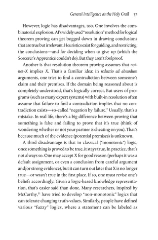 General Intelligence as the Holy Grail  37
However, logic has disadvantages, too. One involves the com­
binatorialexplosion.AI’swidelyused“resolution”methodforlogical
theorem proving can get bogged down in drawing conclusions
thataretruebutirrelevant.Heuristicsexistforguiding,andrestricting,
the conclusions—and for deciding when to give up (which the
Sorcerer’s Apprentice couldn’t do). But they aren’t foolproof.
Another is that resolution theorem proving assumes that not-
not-X implies X. That’s a familiar idea: in reductio ad absurdum
arguments, one tries to find a contradiction between someone’s
claim and their premises. If the domain being reasoned about is
completely understood, that’s logically correct. But users of pro­
grams (such as many expert systems) with built-in resolution often
assume that failure to find a contradiction implies that no con­
tradiction exists—so-called “negation by failure.” Usually, that’s a
mistake. In real life, there’s a big difference between proving that
something is false and failing to prove that it’s true (think of
wondering whether or not your partner is cheating on you). That’s
because much of the evidence (potential premises) is unknown.
A third disadvantage is that in classical (“monotonic”) logic,
once something is proved to be true, it stays true. In practice, that’s
not always so. One may accept X for good reason (perhaps it was a
default assignment, or even a conclusion from careful argument
and/or strong evidence), but it can turn out later that X is no longer
true—or wasn’t true in the first place. If so, one must revise one’s
beliefs accordingly. Given a logic-based knowledge representa­
tion, that’s easier said than done. Many researchers, inspired by
McCarthy,11
have tried to develop “non-monotonic” logics that
can tolerate changing truth-values. Similarly, people have defined
various “fuzzy” logics, where a statement can be labeled as
 