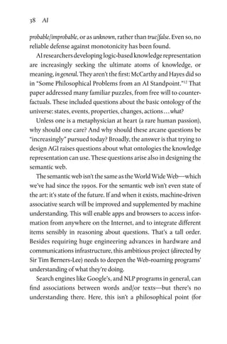 38 AI
probable/improbable, or as unknown, rather than true/false. Even so, no
reliable defense against monotonicity has been found.
AIresearchersdevelopinglogic-basedknowledgerepresentation
are increasingly seeking the ultimate atoms of knowledge, or
meaning, in general. They aren’t the first: McCarthy and Hayes did so
in “Some Philosophical Problems from an AI Standpoint.”12
That
paper addressed many familiar puzzles, from free will to counter­
factuals. These included questions about the basic ontology of the
universe: states, events, properties, changes, actions . . . what?
Unless one is a metaphysician at heart (a rare human passion),
why should one care? And why should these arcane questions be
“increasingly” pursued today? Broadly, the answer is that trying to
design AGI raises questions about what ontologies the knowledge
representation can use. These questions arise also in designing the
semantic web.
The semantic web isn’t the same as the World Wide Web—which
we’ve had since the 1990s. For the semantic web isn’t even state of
the art: it’s state of the future. If and when it exists, machine-driven
associative search will be improved and supplemented by machine
understanding. This will enable apps and browsers to access infor­
mation from anywhere on the Internet, and to integrate different
items sensibly in reasoning about questions. That’s a tall order.
Besides requiring huge engineering advances in hardware and
communications infrastructure, this ambitious project (directed by
Sir Tim Berners-Lee) needs to deepen the Web-roaming programs’
understanding of what they’re doing.
Search engines like Google’s, and NLP programs in general, can
find associations between words and/or texts—but there’s no
understanding there. Here, this isn’t a philosophical point (for
 