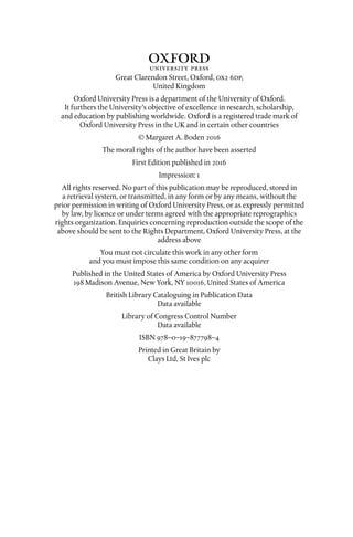 1Great Clarendon Street, Oxford, ox dp,
United Kingdom
Oxford University Press is a department of the University of Oxford.
It furthers the University’s objective of excellence in research, scholarship,
and education by publishing worldwide. Oxford is a registered trade mark of
Oxford University Press in the UK and in certain other countries
© Margaret A. Boden 
The moral rights of the author have been asserted
First Edition published in 
Impression: 
All rights reserved. No part of this publication may be reproduced, stored in
a retrieval system, or transmitted, in any form or by any means, without the
prior permission in writing of Oxford University Press, or as expressly permitted
by law, by licence or under terms agreed with the appropriate reprographics
rights organization. Enquiries concerning reproduction outside the scope of the
above should be sent to the Rights Department, Oxford University Press, at the
address above
You must not circulate this work in any other form
and you must impose this same condition on any acquirer
Published in the United States of America by Oxford University Press
 Madison Avenue, New York, NY , United States of America
British Library Cataloguing in Publication Data
Data available
Library of Congress Control Number
Data available
ISBN 978–0–19–877798–4
Printed in Great Britain by
Clays Ltd, St Ives plc
 