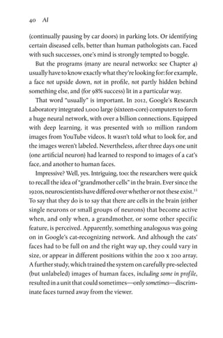 40 AI
(continually pausing by car doors) in parking lots. Or identifying
certain diseased cells, better than human pathologists can. Faced
with such successes, one’s mind is strongly tempted to boggle.
But the programs (many are neural networks: see Chapter 4)
usuallyhavetoknowexactlywhatthey’relookingfor:forexample,
a face not upside down, not in profile, not partly hidden behind
something else, and (for 98% success) lit in a particular way.
That word “usually” is important. In 2012, Google’s Research
Laboratory integrated 1,000 large (sixteen-core) computers to form
a huge neural network, with over a billion connections. Equipped
with deep learning, it was presented with 10 million random
images from YouTube videos. It wasn’t told what to look for, and
the images weren’t labeled. Nevertheless, after three days one unit
(one artificial neuron) had learned to respond to images of a cat’s
face, and another to human faces.
Impressive? Well, yes. Intriguing, too: the researchers were quick
to recall the idea of “grandmother cells” in the brain. Ever since the
1920s,neuroscientistshavedifferedoverwhetherornottheseexist.15
To say that they do is to say that there are cells in the brain (either
single neurons or small groups of neurons) that become active
when, and only when, a grandmother, or some other specific
feature, is perceived. Apparently, something analogous was going
on in Google’s cat-recognizing network. And although the cats’
faces had to be full on and the right way up, they could vary in
size, or appear in different positions within the 200 x 200 array.
A furtherstudy,whichtrainedthesystemoncarefullypre-selected
(but unlabeled) images of human faces, including some in profile,
resultedinaunitthatcouldsometimes—onlysometimes—discrim­
inate faces turned away from the viewer.
 