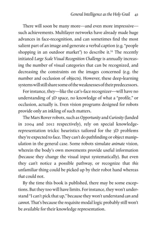 General Intelligence as the Holy Grail  41
There will soon be many more—and even more impressive—
such achievements. Multilayer networks have already made huge
advances in face-recognition, and can sometimes find the most
salient part of an image and generate a verbal caption (e.g. “people
shopping in an outdoor market”) to describe it.16
The recently
initiated Large Scale Visual Recognition Challenge is annually increas­
ing the number of visual categories that can be recognized, and
decreasing the constraints on the images concerned (e.g. the
number and occlusion of objects). However, these deep-learning
systemswillstillsharesomeoftheweaknessesoftheirpredecessors.
For instance, they—like the cat’s-face recognizer—will have no
understanding of 3D space, no knowledge of what a “profile,” or
occlusion, actually is. Even vision programs designed for robots
provide only an inkling of such matters.
The Mars Rover robots, such as Opportunity and Curiosity (landed
in 2004 and 2012 respectively), rely on special knowledge-
representation tricks: heuristics tailored for the 3D problems
they’re expected to face. They can’t do pathfinding or object manip­
ulation in the general case. Some robots simulate animate vision,
wherein the body’s own movements provide useful information
(because they change the visual input systematically). But even
they can’t notice a possible pathway, or recognize that this
unfamiliar thing could be picked up by their robot hand whereas
that could not.
By the time this book is published, there may be some excep­
tions. But they too will have limits. For instance, they won’t under­
stand “I can’t pick that up,” because they won’t understand can and
cannot. That’s because the requisite modal logic probably still won’t
be available for their knowledge representation.
 