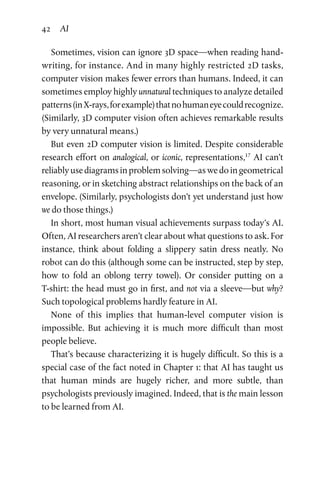 42 AI
Sometimes, vision can ignore 3D space—when reading hand­
writing, for instance. And in many highly restricted 2D tasks,
computer vision makes fewer errors than humans. Indeed, it can
sometimes employ highly unnatural techniques to analyze detailed
patterns(inX-rays,forexample)thatnohumaneyecouldrecognize.
(Similarly, 3D computer vision often achieves remarkable results
by very unnatural means.)
But even 2D computer vision is limited. Despite considerable
research effort on analogical, or iconic, representations,17
AI can’t
reliablyusediagramsinproblemsolving—aswedoingeometrical
reasoning, or in sketching abstract relationships on the back of an
envelope. (Similarly, psychologists don’t yet understand just how
we do those things.)
In short, most human visual achievements surpass today’s AI.
Often, AI researchers aren’t clear about what questions to ask. For
instance, think about folding a slippery satin dress neatly. No
robot can do this (although some can be instructed, step by step,
how to fold an oblong terry towel). Or consider putting on a
T-shirt: the head must go in first, and not via a sleeve—but why?
Such topological problems hardly feature in AI.
None of this implies that human-level computer vision is
impossible. But achieving it is much more difficult than most
people believe.
That’s because characterizing it is hugely difficult. So this is a
special case of the fact noted in Chapter 1: that AI has taught us
that human minds are hugely richer, and more subtle, than
psychologists previously imagined. Indeed, that is the main lesson
to be learned from AI.
 