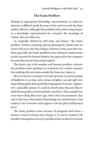 General Intelligence as the Holy Grail  43
The Frame Problem
Finding an appropriate knowledge representation, in whatever
domain, is difficult partly because of the need to avoid the frame
problem. (Beware: although this problem arises when using frames
as a knowledge representation for concepts, the meanings of
“frame” here are different.)
As originally defined by McCarthy and Hayes,18
the frame
problem involves assuming (during planning by robots) that an
action will cause only these changes, whereas it may cause those too.
More generally, the frame problem arises whenever impli­cations
tacitly assumed by human thinkers are ignored by the computer
because they haven’t been made explicit.
The classic case is the monkey and bananas problem, wherein
the problem-solver (perhaps an AI planner for a robot) assumes
that nothing relevant exists outside the frame (see Figure 1).
My own favorite example is: If a man of twenty can pick ten pounds
of blackberries in an hour, and a woman of eighteen can pick eight, how
many will they gather if they go blackberrying together? For sure, “eighteen”
isn’t a plausible answer. It could be much more (because they’re
both showing off) or, more probably, much less. This example was
even more telling fifty years ago, when I first encountered it. But
why is that? Just what kinds of knowledge are involved here? And
could an AGI overcome what appear to be the plain arithmetical
facts?
The frame problem arises because AI programs don’t have a
human’s sense of relevance (see Chapter 3). It can be avoided if all
possible consequences of every possible action are known. In some
 