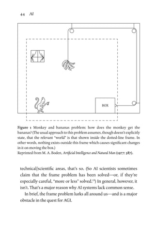 44 AI
technical/scientific areas, that’s so. (So AI scientists sometimes
claim that the frame problem has been solved—or, if they’re
especially careful, “more or less” solved.19
) In general, however, it
isn’t. That’s a major reason why AI systems lack common sense.
In brief, the frame problem lurks all around us—and is a major
obstacle in the quest for AGI.
BOX
Figure 1 Monkey and bananas problem: how does the monkey get the
bananas? (The usual approach to this problem assumes, though doesn’t explicitly
state, that the relevant “world” is that shown inside the dotted-line frame. In
other words, nothing exists outside this frame which causes significant changes
in it on moving the box.)
Reprinted from M. A. Boden, Artificial Intelligence and Natural Man (1977: 387).
 