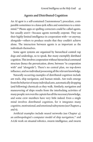General Intelligence as the Holy Grail  45
Agents and Distributed Cognition
An AI agent is a self-contained (“autonomous”) procedure, com­
parable sometimes to a knee-jerk reflex and sometimes to a mini-
mind.20
Phone apps or spelling correctors could be called agents,
but usually aren’t—because agents normally cooperate. They use
their highly limited intelligence in cooperation with—or anyway,
alongside—others to produce results that they couldn’t achieve
alone. The interaction between agents is as important as the
individuals themselves.
Some agent systems are organized by hierarchical control: top
dogs and underdogs, so to speak. But many exemplify distributed
cognition. This involves cooperation without hierarchical com­mand
structure (hence the prevarication, above, between “in cooperation
with” and “alongside”). There’s no central plan, no top-down
influence, and no individual possessing all the relevant knowledge.
Naturally occurring examples of distributed cognition include
ant trails, ship navigation, and human minds. Ant trails emerge
fromthebehaviorofmanyindividualants,automaticallydropping
(and following) chemicals as they walk. Similarly, navigation and
maneuvering of ships results from the interlocking activities of
manypeople:noteventhecaptainhasallthenecessaryknowledge,
and some crew members have very little indeed. Even a single
mind involves distributed cognition, for it integrates many
cognitive,motivational,andemotionalsubsystems(seeChapters 4
and 6).
Artificial examples include neural networks (see Chapter 4);
an anthropologist’s computer model of ship navigation,21
and
A-Life work on situated robotics, swarm intelligence, and swarm
 