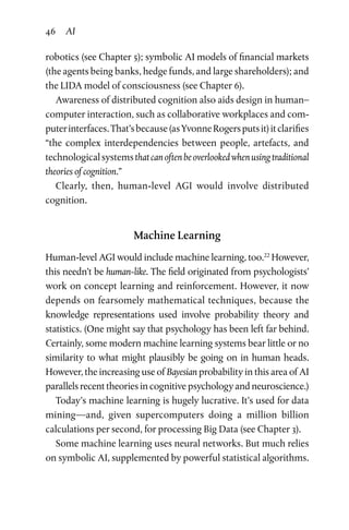 46 AI
robotics (see Chapter 5); symbolic AI models of financial markets
(the agents being banks, hedge funds, and large shareholders); and
the LIDA model of consciousness (see Chapter 6).
Awareness of distributed cognition also aids design in human–
computer interaction, such as collaborative workplaces and ­com­
puterinterfaces.That’sbecause(asYvonneRogersputsit)itclarifies
“the complex interdependencies between people, artefacts, and
technologicalsystemsthatcanoftenbeoverlookedwhenusingtraditional
theories of cognition.”
Clearly, then, human-level AGI would involve distributed
cognition.
Machine Learning
Human-level AGI would include machine learning, too.22
However,
this needn’t be human-like. The field originated from psychologists’
work on concept learning and reinforcement. However, it now
depends on fearsomely mathematical techniques, because the
knowledge representations used involve probability theory and
statistics. (One might say that psychology has been left far behind.
Certainly, some modern machine learning systems bear little or no
similarity to what might plausibly be going on in human heads.
However, the increasing use of Bayesian probability in this area of AI
parallels recent theories in cognitive psychology and neuroscience.)
Today’s machine learning is hugely lucrative. It’s used for data
mining—and, given supercomputers doing a million billion
calcu­lations per second, for processing Big Data (see Chapter 3).
Some machine learning uses neural networks. But much relies
on symbolic AI, supplemented by powerful statistical algorithms.
 
