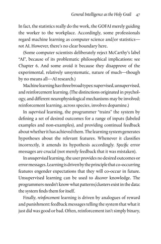 General Intelligence as the Holy Grail  47
In fact, the statistics really do the work, the GOFAI merely guiding
the worker to the workplace. Accordingly, some professionals
regard machine learning as computer science and/or statistics—
not AI. However, there’s no clear boundary here.
(Some computer scientists deliberately reject McCarthy’s label
“AI”, because of its problematic philosophical implications: see
Chapter  6. And some avoid it because they disapprove of the
experimental, relatively unsystematic, nature of much—though
by no means all—AI research.)
Machinelearninghasthreebroadtypes:supervised,unsupervised,
and reinforcement learning. (The distinctions originated in psychol­
ogy, and different neurophysiological mechanisms may be involved;
reinforcement learning, across species, involves dopamine.)
In supervised learning, the programmer “trains” the system by
defining a set of desired outcomes for a range of inputs (labeled
examples and non-examples), and providing continual feedback
aboutwhetherithasachievedthem.Thelearningsystemgenerates
hypotheses about the relevant features. Whenever it classifies
incorrectly, it amends its hypothesis accordingly. Specific error
messages are crucial (not merely feedback that it was mistaken).
In unsupervised learning, the user provides no desired outcomes or
errormessages.Learningisdrivenbytheprinciplethatco-occurring
features engender expectations that they will co-occur in future.
Unsupervised learning can be used to discover knowledge. The
programmers needn’t know what patterns/clusters exist in the data:
the system finds them for itself.
Finally, reinforcement learning is driven by analogues of reward
and punishment: feedback messages telling the system that what it
just did was good or bad. Often, reinforcement isn’t simply binary,
 