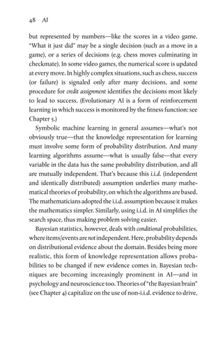 48 AI
but represented by numbers—like the scores in a video game.
“What it just did” may be a single decision (such as a move in a
game), or a series of decisions (e.g. chess moves culminating in
checkmate). In some video games, the numerical score is updated
at every move. In highly complex situations, such as chess, success
(or failure) is signaled only after many decisions, and some
procedure for credit assignment identifies the decisions most likely
to lead to success. (Evolutionary AI is a form of reinforcement
learning in which success is monitored by the fitness function: see
Chapter 5.)
Symbolic machine learning in general assumes—what’s not
obviously true—that the knowledge representation for learning
must involve some form of probability distribution. And many
learning algorithms assume—what is usually false—that every
variable in the data has the same probability distribution, and all
are mutually independent. That’s because this i.i.d. (independent
and identically distributed) assumption underlies many mathe­
matical theories of probability, on which the algorithms are based.
The mathematicians adopted the i.i.d. assumption because it makes
the mathematics simpler. Similarly, using i.i.d. in AI simplifies the
search space, thus making problem solving easier.
Bayesian statistics, however, deals with conditional probabilities,
whereitems/eventsarenotindependent.Here,probabilitydepends
on distributional evidence about the domain. Besides being more
realistic, this form of knowledge representation allows proba­
bilities to be changed if new evidence comes in. Bayesian tech­
niques are becoming increasingly prominent in AI—and in
psy­chologyandneurosciencetoo.Theoriesof“theBayesianbrain”
(see Chapter 4) capitalize on the use of non-i.i.d. evidence to drive,
 