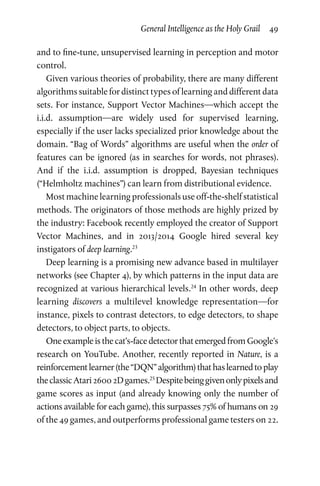 General Intelligence as the Holy Grail  49
and to fine-tune, unsupervised learning in perception and motor
control.
Given various theories of probability, there are many different
algorithms suitable for distinct types of learning and different data
sets. For instance, Support Vector Machines—which accept the
i.i.d. assumption—are widely used for supervised learning,
especially if the user lacks specialized prior knowledge about the
domain. “Bag of Words” algorithms are useful when the order of
features can be ignored (as in searches for words, not phrases).
And if the i.i.d. assumption is dropped, Bayesian techniques
(“Helmholtz machines”) can learn from distributional evidence.
Most machine learning professionals use off-the-shelf statistical
methods. The originators of those methods are highly prized by
the industry: Facebook recently employed the creator of Support
Vector Machines, and in 2013/2014 Google hired several key
instigators of deep learning.23
Deep learning is a promising new advance based in multilayer
networks (see Chapter 4), by which patterns in the input data are
recognized at various hierarchical levels.24
In other words, deep
learning discovers a multilevel knowledge representation—for
instance, pixels to contrast detectors, to edge detectors, to shape
detectors, to object parts, to objects.
One example is the cat’s-face detector that emerged from Google’s
research on YouTube. Another, recently reported in Nature, is a
reinforcementlearner(the“DQN”algorithm)thathaslearnedtoplay
theclassicAtari26002Dgames.25
Despitebeinggivenonlypixelsand
game scores as input (and already knowing only the number of
actions available for each game), this surpasses 75% of humans on 29
of the 49 games, and outperforms professional game testers on 22.
 