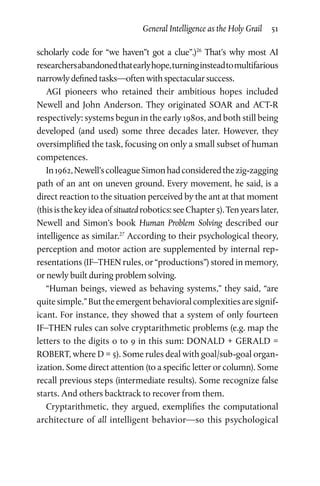 General Intelligence as the Holy Grail  51
scholarly code for “we haven”t got a clue”.)26
That’s why most AI
researchersabandonedthatearlyhope,turninginsteadtomultifarious
narrowly defined tasks—often with spectacular success.
AGI pioneers who retained their ambitious hopes included
Newell and John Anderson. They originated SOAR and ACT-R
respectively: systems begun in the early 1980s, and both still being
developed (and used) some three decades later. However, they
oversimplified the task, focusing on only a small subset of human
competences.
In1962,Newell’scolleagueSimonhadconsideredthezig-zagging
path of an ant on uneven ground. Every movement, he said, is a
direct reaction to the situation perceived by the ant at that moment
(thisisthekeyideaofsituatedrobotics:seeChapter 5).Tenyearslater,
Newell and Simon’s book Human Problem Solving described our
intelligence as similar.27
According to their psychological theory,
perception and motor action are supplemented by internal rep­
resentations (IF–THEN rules, or “productions”) stored in memory,
or newly built during problem solving.
“Human beings, viewed as behaving systems,” they said, “are
quite simple.” But the emergent behavioral complexities are signif­
icant. For instance, they showed that a system of only fourteen
IF–THEN rules can solve cryptarithmetic problems (e.g. map the
letters to the digits 0 to 9 in this sum: DONALD + GERALD =
ROBERT, where D = 5). Some rules deal with goal/sub-goal organ­
ization. Some direct attention (to a specific letter or column). Some
recall previous steps (intermediate results). Some recognize false
starts. And others backtrack to recover from them.
Cryptarithmetic, they argued, exemplifies the computational
architecture of all intelligent behavior—so this psychological
 