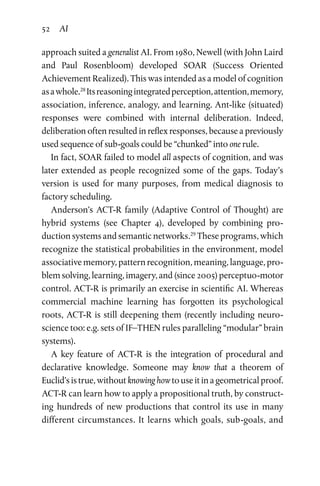 52 AI
approach suited a generalist AI. From 1980, Newell (with John Laird
and Paul Rosenbloom) developed SOAR (Success Oriented
Achievement Realized). This was intended as a model of cognition
asawhole.28
Itsreasoningintegratedperception,attention,memory,
association, inference, analogy, and learning. Ant-like (situated)
responses were combined with internal deliberation. Indeed,
delib­eration often resulted in reflex responses, because a previously
used sequence of sub-goals could be “chunked” into one rule.
In fact, SOAR failed to model all aspects of cognition, and was
later extended as people recognized some of the gaps. Today’s
version is used for many purposes, from medical diagnosis to
factory scheduling.
Anderson’s ACT-R family (Adaptive Control of Thought) are
hybrid systems (see Chapter  4), developed by combining pro­
duction systems and semantic networks.29
These programs, which
recognize the statistical probabilities in the environment, model
associative memory, pattern recognition, meaning, language, pro­
blem solving, learning, imagery, and (since 2005) perceptuo-motor
control. ACT-R is primarily an exercise in scientific AI. Whereas
commercial machine learning has forgotten its psychological
roots, ACT-R is still deepening them (recently including neuro­
science too: e.g. sets of IF–THEN rules paralleling “modular” brain
systems).
A key feature of ACT-R is the integration of procedural and
declarative knowledge. Someone may know that a theorem of
Euclid’s is true, without knowing how to use it in a geometrical proof.
ACT-R can learn how to apply a propositional truth, by construct­
ing hundreds of new productions that control its use in many
different circumstances. It learns which goals, sub-goals, and
 