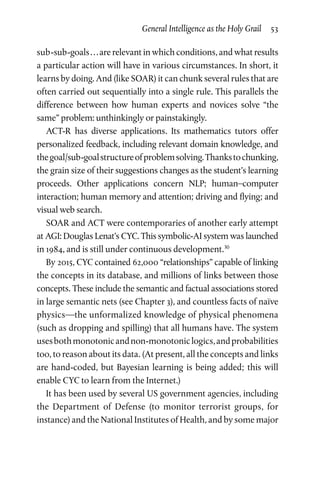 General Intelligence as the Holy Grail  53
sub-sub-goals . . . are relevant in which conditions, and what results
a particular action will have in various circumstances. In short, it
learns by doing. And (like SOAR) it can chunk several rules that are
often carried out sequentially into a single rule. This parallels the
difference between how human experts and novices solve “the
same” problem: unthinkingly or painstakingly.
ACT-R has diverse applications. Its mathematics tutors offer
personalized feedback, including relevant domain knowledge, and
thegoal/sub-goalstructureofproblemsolving.Thankstochunking,
the grain size of their suggestions changes as the student’s learning
proceeds. Other applications concern NLP; human–computer
interaction; human memory and attention; driving and flying; and
visual web search.
SOAR and ACT were contemporaries of another early attempt
at AGI: Douglas Lenat’s CYC. This symbolic-AI system was launched
in 1984, and is still under continuous development.30
By 2015, CYC contained 62,000 “relationships” capable of linking
the concepts in its database, and millions of links between those
concepts. These include the semantic and factual associations stored
in large semantic nets (see Chapter 3), and countless facts of naïve
physics—the unformalized knowledge of physical phenomena
(such as dropping and spilling) that all humans have. The system
usesbothmonotonicandnon-monotoniclogics,andprobabilities
too, to reason about its data. (At present, all the concepts and links
are hand-coded, but Bayesian learning is being added; this will
enable CYC to learn from the Internet.)
It has been used by several US government agencies, including
the Department of Defense (to monitor terrorist groups, for
instance) and the National Institutes of Health, and by some major
 