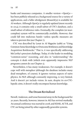54 AI
banks and insurance companies. A smaller version—OpenCyc—
has been publicly released as a background source for a variety of
applications, and a fuller abridgment (ResearchCyc) is available for
AI workers. Although OpenCyc is regularly updated (most recently
in 2014), it contains only a small subset of CYC’s database, and a
small subset of inference rules. Eventually, the complete (or near-
complete) system will be commercially available. However, that
could fall into malicious hands—unless specific measures are
taken to prevent this (see Chapter 7).
CYC was described by Lenat in AI Magazine (1986) as “Using
Common Sense Knowledge to Overcome Brittleness and Knowledge
Acquisition Bottlenecks.” That is, it was specifically addressing
McCarthy’s prescient challenge. Today, it’s the leader in modeling
“common-sense” reasoning, and also in “understanding” the
­concepts it deals with (which even apparently impressive NLP
pro­grams cannot do: see Chapter 3).
Nevertheless, it has many weaknesses. For example, it doesn’t
cope well with metaphor (although the database includes many
dead metaphors, of course). It ignores various aspects of naïve
physics. Its NLP, although constantly improving, is very limited.
And it doesn’t yet include vision. In sum, despite its en-CYC-
lopedic aims, it doesn’t really encompass human knowledge.
The Dream Revitalized
Newell, Anderson, and Lenat beavered away in the background for
30 years. Recently, however, interest in AGI has revived markedly.
An annual conference was started in 2008, and SOAR, ACT-R, and
CYC are being joined by other supposedly generalist systems.
 