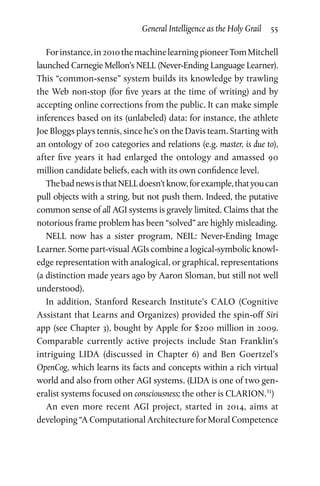 General Intelligence as the Holy Grail  55
Forinstance,in2010themachinelearningpioneerTomMitchell
launched Carnegie Mellon’s NELL (Never-Ending Language Learner).
This “common-sense” system builds its knowledge by trawling
the Web non-stop (for five years at the time of writing) and by
accepting online corrections from the public. It can make simple
inferences based on its (unlabeled) data: for instance, the athlete
Joe Bloggs plays tennis, since he’s on the Davis team. Starting with
an ontology of 200 categories and relations (e.g. master, is due to),
after five years it had enlarged the ontology and amassed 90
million candidate beliefs, each with its own confidence level.
ThebadnewsisthatNELLdoesn’tknow,forexample,thatyoucan
pull objects with a string, but not push them. Indeed, the putative
common sense of all AGI systems is gravely limited. Claims that the
notorious frame problem has been “solved” are highly misleading.
NELL now has a sister program, NEIL: Never-Ending Image
Learner. Some part-visual AGIs combine a logical-symbolic knowl­
edge representation with analogical, or graphical, representations
(a distinction made years ago by Aaron Sloman, but still not well
understood).
In addition, Stanford Research Institute’s CALO (Cognitive
Assistant that Learns and Organizes) provided the spin-off Siri
app (see Chapter 3), bought by Apple for $200 million in 2009.
Comparable currently active projects include Stan Franklin’s
intriguing LIDA (discussed in Chapter  6) and Ben Goertzel’s
OpenCog, which learns its facts and concepts within a rich vir­tual
world and also from other AGI systems. (LIDA is one of two gen­
eralist systems focused on consciousness; the other is CLARION.31
)
An even more recent AGI project, started in 2014, aims at
developing “A Computational Architecture for Moral Competence
 
