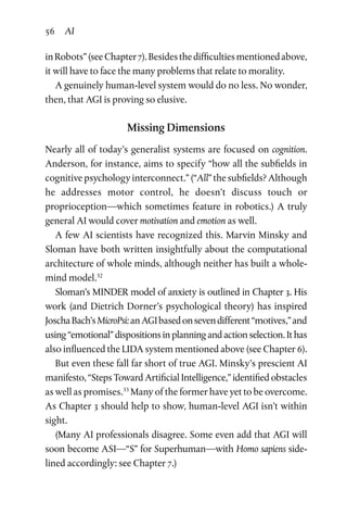 56 AI
inRobots”(seeChapter 7).Besidesthedifficultiesmentionedabove,
it will have to face the many problems that relate to morality.
A genuinely human-level system would do no less. No wonder,
then, that AGI is proving so elusive.
Missing Dimensions
Nearly all of today’s generalist systems are focused on cognition.
Anderson, for instance, aims to specify “how all the subfields in
cognitive psychology interconnect.” (“All” the subfields? Although
he addresses motor control, he doesn’t discuss touch or
proprioception—which sometimes feature in robotics.) A truly
general AI would cover motivation and emotion as well.
A few AI scientists have recognized this. Marvin Minsky and
Sloman have both written insightfully about the computational
archi­tecture of whole minds, although neither has built a whole-
mind model.32
Sloman’s MINDER model of anxiety is outlined in Chapter 3. His
work (and Dietrich Dorner’s psychological theory) has inspired
JoschaBach’sMicroPsi:anAGIbasedonsevendifferent“motives,”and
using “emotional” dispositions in planning and action selec­tion. It has
also influenced the LIDA system mentioned above (see Chapter 6).
But even these fall far short of true AGI. Minsky’s prescient AI
manifesto, “Steps Toward Artificial Intelligence,” identified obsta­cles
as well as promises.33
Many of the former have yet to be over­come.
As Chapter 3 should help to show, human-level AGI isn’t within
sight.
(Many AI professionals disagree. Some even add that AGI will
soon become ASI—“S” for Superhuman—with Homo sapiens side­
lined accordingly: see Chapter 7.)
 