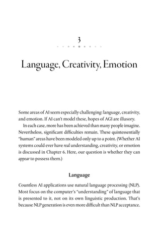 3
Language,Creativity,Emotion
Some areas of AI seem especially challenging: language, creativity,
and emotion. If AI can’t model these, hopes of AGI are illusory.
In each case, more has been achieved than many people imagine.
Nevertheless, significant difficulties remain. These quintessentially
“human” areas have been modeled only up to a point. (Whether AI
systems could ever have real understanding, creativity, or emotion
is discussed in Chapter 6. Here, our question is whether they can
appear to possess them.)
Language
Countless AI applications use natural language processing (NLP).
Most focus on the computer’s “understanding” of language that
is presented to it, not on its own linguistic production. That’s
because NLP generation is even more difficult than NLP acceptance.
 