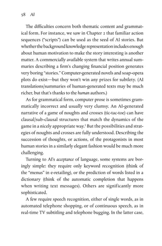 58 AI
The difficulties concern both thematic content and grammat­
ical form. For instance, we saw in Chapter 2 that familiar action
sequences (“scripts”) can be used as the seed of AI stories. But
whetherthebackgroundknowledgerepresentationincludesenough
about human motivation to make the story interesting is another
matter. A commercially available system that writes annual sum­
maries describing a firm’s changing financial position generates
very boring “stories.” Computer-generated novels and soap-opera
plots do exist—but they won’t win any prizes for subtlety. (AI
translations/summaries of human-generated texts may be much
richer, but that’s thanks to the human authors.)
As for grammatical form, computer prose is sometimes gram­
matically incorrect and usually very clumsy. An AI-generated
narrative of a game of noughts and crosses (tic-tac-toe) can have
clausal/sub-clausal structures that match the dynamics of the
game in a nicely appropriate way.1
But the possibilities and strat­
egies of noughts and crosses are fully understood. Describing the
succession of thoughts, or actions, of the protagonists in most
human stories in a similarly elegant fashion would be much more
challenging.
Turning to AI’s acceptance of language, some systems are bor­
ingly simple: they require only keyword recognition (think of
the “menus” in e-retailing), or the prediction of words listed in a
­dictionary (think of the automatic completion that happens
when  writing text messages). Others are significantly more
sophisticated.
A few require speech recognition, either of single words, as in
automated telephone shopping, or of continuous speech, as in
real-time TV subtitling and telephone bugging. In the latter case,
 