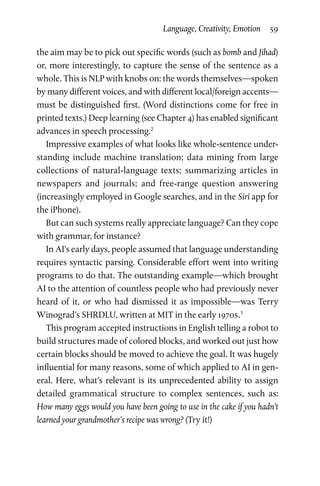 Language, Creativity, Emotion  59
the aim may be to pick out specific words (such as bomb and Jihad)
or, more interestingly, to capture the sense of the sentence as a
whole. This is NLP with knobs on: the words themselves—spoken
by many different voices, and with different local/foreign accents—
must be distinguished first. (Word distinctions come for free in
printed texts.) Deep learning (see Chapter 4) has enabled significant
advances in speech processing.2
Impressive examples of what looks like whole-sentence under­
standing include machine translation; data mining from large
collections of natural-language texts; summarizing articles in
newspapers and journals; and free-range question answering
(increasingly employed in Google searches, and in the Siri app for
the iPhone).
But can such systems really appreciate language? Can they cope
with grammar, for instance?
In AI’s early days, people assumed that language understanding
requires syntactic parsing. Considerable effort went into writing
programs to do that. The outstanding example—which brought
AI to the attention of countless people who had previously never
heard of it, or who had dismissed it as impossible—was Terry
Winograd’s SHRDLU, written at MIT in the early 1970s.3
This program accepted instructions in English telling a robot to
build structures made of colored blocks, and worked out just how
certain blocks should be moved to achieve the goal. It was hugely
influential for many reasons, some of which applied to AI in gen­
eral. Here, what’s relevant is its unprecedented ability to assign
detailed grammatical structure to complex sentences, such as:
How many eggs would you have been going to use in the cake if you hadn’t
learned your grandmother’s recipe was wrong? (Try it!)
 