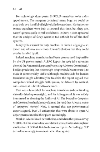 60 AI
For technological purposes, SHRDLU turned out to be a dis­
appointment. The program contained many bugs, so could be
used only by a handful of highly skilled researchers. Various other
syntax crunchers were built at around that time, but they, too,
weren’tgeneralizabletoreal-worldtexts.Inshort,itsoonappeared
that the analysis of fancy syntax is too difficult for off-the-shelf
systems.
Fancy syntax wasn’t the only problem. In human language-use,
context and relevance matter too. It wasn’t obvious that they could
ever be handled by AI.
Indeed, machine translation had been pronounced impossible
by the US government’s ALPAC Report in 1964 (the acronym
denotedtheAutomaticLanguageProcessingAdvisoryCommittee).4
Besides predicting that not enough people would want to use it to
make it commercially viable (although machine aids for human
translators might admittedly be feasible), the report argued that
computers would struggle with syntax, be defeated by context,
and—above all—be blind to relevance.
That was a bombshell for machine translation (whose funding
virtually dried up overnight), and for AI in general. It was widely
interpreted as showing the futility of AI. The bestseller Computers
and Common Sense had already claimed (in 1961) that AI was a waste
of taxpayers’ money.5
Now, it seemed that top governmental
experts agreed. Two US universities that were about to open AI
departments canceled their plans accordingly.
Work in AI continued nevertheless, and when the syntax-savvy
SHRDLU hit the scene a few years later it seemed to be a triumphant
vindication of GOFAI. But doubts soon crept in. Accordingly, NLP
turned increasingly to context rather than syntax.
 