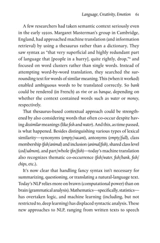 Language, Creativity, Emotion  61
A few researchers had taken semantic context seriously even
in the early 1950s. Margaret Masterman’s group in Cambridge,
England, had approached machine translation (and information
retrieval) by using a thesaurus rather than a dictionary. They
saw syntax as “that very superficial and highly redundant part
of language that [people in a hurry], quite rightly, drop,”6
and
focused on word clusters rather than single words. Instead of
attempting word-by-word translation, they searched the sur­
rounding text for words of similar meaning. This (when it worked)
enabled ambiguous words to be translated correctly. So bank
could be rendered (in French) as rive or as banque, depending on
whether the context contained words such as water or money,
respectively.
That thesaurus-based contextual approach could be strength­
ened by also considering words that often co-occur despite hav­
ing dissimilarmeanings(likefishandwater).Andthis,astimepassed,
is what happened. Besides distinguishing various types of lexical
similarity—synonyms (empty/vacant), antonyms (empty/full), class
membership (fish/animal) and inclusion (animal/fish), shared class level
(cod/salmon), and part/whole (fin/fish)—today’s machine translation
also recognizes thematic co-occurrence (fish/water, fish/bank, fish/
chips, etc.).
It’s now clear that handling fancy syntax isn’t necessary for
summarizing, questioning, or translating a natural-language text.
Today’s NLP relies more on brawn (computational power) than on
brain(grammaticalanalysis).Mathematics—specifically,statistics—
has overtaken logic, and machine learning (including, but not
restricted to, deep learning) has displaced syntactic analysis. These
new approaches to NLP, ranging from written texts to speech
 