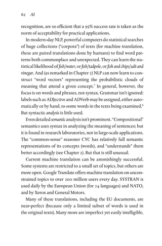 62 AI
recognition, are so efficient that a 95% success rate is taken as the
norm of acceptability for practical applications.
In modern-day NLP, powerful computers do statistical searches
of huge collections (“corpora”) of texts (for machine translation,
these are paired translations done by humans) to find word pat­
terns both commonplace and unexpected. They can learn the sta­
tistical likelihood of fish/water, or fish/tadpole, or fish and chips/salt and
vinegar. And (as remarked in Chapter 2) NLP can now learn to con­
struct “word vectors” representing the probabilistic clouds of
meaning that attend a given concept.7
In general, however, the
focus is on words and phrases, not syntax. Grammar isn’t ignored:
labels such as ADJective and ADVerb may be assigned, either auto­
matically or by hand, to some words in the texts being examined.8
But syntactic analysis is little used.
Evendetailedsemanticanalysisisn’tprominent.“Compositional”
semantics uses syntax in analyzing the meaning of sentences; but
it is found in research laboratories, not in large-scale applications.
The “common-sense” reasoner CYC has relatively full semantic
representations of its concepts (words), and “understands” them
better accordingly (see Chapter 2). But that is still unusual.
Current machine translation can be astonishingly successful.
Some systems are restricted to a small set of topics, but others are
more open. Google Translate offers machine translation on uncon­
strained topics to over 200 million users every day. SYSTRAN is
used daily by the European Union (for 24 languages) and NATO,
and by Xerox and General Motors.
Many of these translations, including the EU documents, are
near-perfect (because only a limited subset of words is used in
the original texts). Many more are imperfect yet easily intelligible,
 