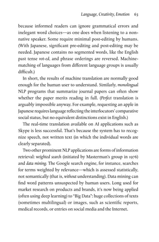 Language, Creativity, Emotion  63
because informed readers can ignore grammatical errors and
inelegant word choices—as one does when listening to a non-­
native speaker. Some require minimal post-editing by humans.
(With Japanese, significant pre-editing and post-editing may be
needed. Japanese contains no segmented words, like the English
past tense vot-ed, and phrase orderings are reversed. Machine-
matching of languages from different language groups is usually
difficult.)
In short, the results of machine translation are normally good
enough for the human user to understand. Similarly, monolingual
NLP programs that summarize journal papers can often show
whether the paper merits reading in full. (Perfect translation is
arguably impossible anyway. For example, requesting an apple in
Japaneserequireslanguagereflectingtheinterlocutors’comparative
social status, but no equivalent distinctions exist in English.)
The real-time translation available on AI applications such as
Skype is less successful. That’s because the system has to recog­
nize speech, not written text (in which the individual words are
clearly separated).
Two other prominent NLP applications are forms of information
retrieval: weighted search (initiated by Masterman’s group in 1976)
and data mining. The Google search engine, for instance, searches
for terms weighted by relevance—which is assessed statistically,
not semantically (that is, without understanding). Data mining can
find word patterns unsuspected by human users. Long used for
market research on products and brands, it’s now being applied
(often using deep learning) to “Big Data”: huge collections of texts
(sometimes multilingual) or images, such as scientific reports,
medical records, or entries on social media and the Internet.
 