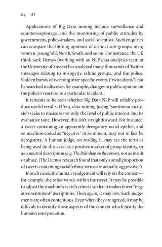 64 AI
Applications of Big Data mining include surveillance and
counter-espionage, and the monitoring of public attitudes by
governments, policy-makers, and social scientists. Such enquiries
can compare the shifting opinions of distinct sub-groups: men/
women, young/old, North/South, and so on. For instance, the UK
think tank Demos (working with an NLP data-analytics team at
the University of Sussex) has analyzed many thousands of Twitter
messages relating to misogyny, ethnic groups, and the police.
Sudden bursts of tweeting after specific events (“twitcidents”) can
be searched to discover, for example, changes in public opinion on
the police’s reaction to a particular incident.
It remains to be seen whether Big Data NLP will reliably pro­
duce useful results. Often, data mining (using “sentiment analy­
sis”) seeks to measure not only the level of public interest, but its
evaluative tone. However, this isn’t straightforward. For instance,
a tweet containing an apparently derogatory racial epithet, and
so machine-coded as “negative” in sentiment, may not in fact be
derogatory. A human judge, on reading it, may see the term as
being used (in this case) as a positive marker of group identity, or
as a neutral description (e.g. The Paki shop on the corner), not as insult
or abuse. (The Demos research found that only a small proportion
of tweets containing racial/ethnic terms are actually aggressive.9
)
In such cases, the human’s judgement will rely on the context—
for example, the other words within the tweet. It may be possible
to adjust the machine’s search criteria so that it makes fewer “neg­
ative sentiment” ascriptions. Then again, it may not. Such judge­
ments are often contentious. Even when they are agreed, it may be
difficult to identify those aspects of the context which justify the
human’s interpretation.
 