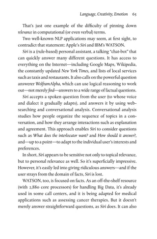 Language, Creativity, Emotion  65
That’s just one example of the difficulty of pinning down
­relevance in computational (or even verbal) terms.
Two well-known NLP applications may seem, at first sight, to
contradict that statement: Apple’s Siri and IBM’s WATSON.
Siri is a (rule-based) personal assistant, a talking “chat-bot” that
can quickly answer many different questions. It has access to
everything on the Internet—including Google Maps, Wikipedia,
the constantly updated New York Times, and lists of local services
such as taxis and restaurants. It also calls on the powerful question
answerer WolframAlpha, which can use logical reasoning to work
out—not merely find—answers to a wide range of factual questions.
Siri accepts a spoken question from the user (to whose voice
and dialect it gradually adapts), and answers it by using web-­
searching and conversational analysis. Conversational analysis
studies how people organize the sequence of topics in a con­
versation, and how they arrange interactions such as explanation
and agreement. This approach enables Siri to consider questions
such as What does the interlocutor want? and How should it answer?,
and—up to a point—to adapt to the individual user’s interests and
preferences.
In short, Siri appears to be sensitive not only to topical relevance,
but to personal relevance as well. So it’s superficially impressive.
However, it’s easily led into giving ridiculous answers—and if the
user strays from the domain of facts, Siri is lost.
WATSON, too, is focused on facts. As an off-the-shelf resource
(with 2,880 core processors) for handling Big Data, it’s already
used in some call centers, and it is being adapted for medical
applications such as assessing cancer therapies. But it doesn’t
merely answer straightforward questions, as Siri does. It can also
 