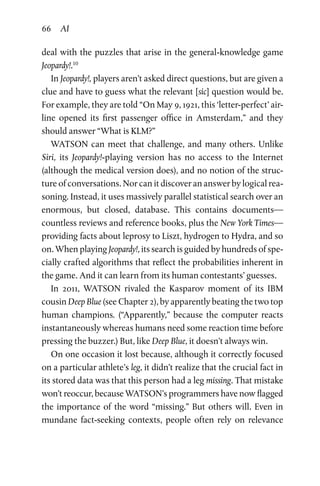 66 AI
deal with the puzzles that arise in the general-knowledge game
Jeopardy!.10
In Jeopardy!, players aren’t asked direct questions, but are given a
clue and have to guess what the relevant [sic] question would be.
For example, they are told “On May 9, 1921, this ‘letter-perfect’ air­
line opened its first passenger office in Amsterdam,” and they
should answer “What is KLM?”
WATSON can meet that challenge, and many others. Unlike
Siri, its Jeopardy!-playing version has no access to the Internet
(although the medical version does), and no notion of the struc­
ture of conversations. Nor can it discover an answer by logical rea­
soning. Instead, it uses massively parallel statistical search over an
enormous, but closed, database. This contains documents—
countless reviews and reference books, plus the New York Times—
providing facts about leprosy to Liszt, hydrogen to Hydra, and so
on. When playing Jeopardy!, its search is guided by hundreds of spe­
cially crafted algorithms that reflect the probabilities inherent in
the game. And it can learn from its human contestants’ guesses.
In 2011, WATSON rivaled the Kasparov moment of its IBM
cousin Deep Blue (see Chapter 2), by apparently beating the two top
human champions. (“Apparently,” because the computer reacts
instantaneously whereas humans need some reaction time before
pressing the buzzer.) But, like Deep Blue, it doesn’t always win.
On one occasion it lost because, although it correctly focused
on a particular athlete’s leg, it didn’t realize that the crucial fact in
its stored data was that this person had a leg missing. That mistake
won’t reoccur, because WATSON’s programmers have now flagged
the importance of the word “missing.” But others will. Even in
mundane fact-seeking contexts, people often rely on relevance
 