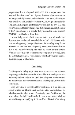 Language, Creativity, Emotion  67
judgements that are beyond WATSON. For example, one clue
required the identity of two of Jesus’ disciples whose names are
both top-ten baby names, and end in the same letter. The answer
was “Matthew and Andrew”—which WATSON got immediately.
The human champion got that answer too. But his first idea had
been “James and Judas.” He rejected that, he recalled, only because
“I don’t think Judas is a popular baby name, for some reason.”
WATSON couldn’t have done that.
Human judgements of relevance are often much less obvious
than that one, and much too subtle for today’s NLP. Indeed, rele­
vance is a linguistic/conceptual version of the unforgiving “frame
problem” in robotics (see Chapter 2). Many people would argue
that it will never be wholly mastered by a non-human system.
Whether that’s due only to the massive complexity involved, or to
the fact that relevance is rooted in our specifically human form of
life, is discussed in Chapter 6.
Creativity
Creativity—the ability to produce ideas or artefacts that are new,
surprising, and valuable—is the acme of human intelligence, and
necessary for human-level AGI. But it’s widely seen as mysterious.
It’s not obvious how novel ideas could arise in people, never mind
computers.
Even recognizing it isn’t straightforward: people often disagree
about whether an idea is creative. Some disagreements turn on
whether, and in what sense, it’s actually new. An idea may be
new only to the individual involved, or new also to the whole of
humanhistory(exemplifying“individual”and“historical”creativity
 