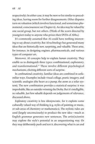 68 AI
respectively). In either case, it may be more or less similar to preced­
ing ideas, leaving room for further disagreements. Other disputes
turn on valuation (which involves functional, and sometimes phe­
nomenal, consciousness: see Chapter 6). An idea may be valued by
one social group, but not others. (Think of the scorn directed by
youngsters today to anyone who prizes their DVDs of Abba.)
It’s commonly assumed that AI could have nothing interest­
ing to say about creativity. But AI technology has generated many
ideas that are historically new, surprising, and valuable. These arise,
for instance, in designing engines, pharmaceuticals, and various
types of computer art.
Moreover, AI concepts help to explain human creativity. They
enable us to distinguish three types: combinational, exploratory,
and transformational.11
These involve different psychological
mechanisms, eliciting different sorts of surprise.
In combinational creativity, familiar ideas are combined in unfa­
miliar ways. Examples include visual collage, poetic imagery, and
scientific analogies (the heart as a pump, the atom as a solar sys­
tem). The new combination provides a statistical surprise: it was
improbable, like an outsider winning the Derby. But it’s intelligible,
so valuable. Just how valuable depends on judgements of relevance,
discussed above.
Exploratory creativity is less idiosyncratic, for it exploits some
culturally valued way of thinking (e.g. styles of painting or music,
or sub-areas of chemistry or mathematics). The stylistic rules are
used (largely unconsciously) to produce the new idea—much as
English grammar generates new sentences. The artist/scientist
may explore the style’s potential in an unquestioning way. Or
they may deliberately push and test it, discovering what it can and
 