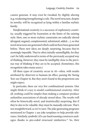 Language, Creativity, Emotion  69
­cannot generate. It may even be tweaked, by slightly altering
(e.g. weakening/strengthening) a rule. The novel structure, despite
its novelty, will be recognized as lying within a familiar stylistic
family.
Transformational creativity is a successor of exploratory creativ­
ity, usually triggered by frustration at the limits of the existing
style. Here, one or more stylistic constraints are radically altered
(dropped, negated, complemented, substituted, added . . . ), so that
novel structures are generated which could not have been generated
before. These new ideas are deeply surprising, because they’re
seemingly impossible. They’re often initially unintelligible, for they
can’t be fully understood in terms of the previously accepted way
of thinking. However, they must be intelligibly close to the previ­
ous way of thinking if they are to be accepted. (Sometimes, this
recognition takes many years.)
All three types of creativity occur in AI—often, with results
attributed by observers to humans (in effect, passing the Turing
Test: see Chapter 6). But they aren’t found in the proportions one
might expect.
In particular, there are very few combinational systems. One
might think it’s easy to model combinational creativity. After
all, nothing could be simpler than making a computer produce
unfamiliar associations of already stored ideas. The results will
often be historically novel, and (statistically) surprising. But if
they’re also to be valuable, they must be mutually relevant. That’s
not straightforward, as we’ve seen. The joke-generating programs
mentioned in Chapter 2 use joke templates to help provide rele­
vance. Similarly, symbolic AI’s case-based reasoning constructs anal­
ogies thanks to pre-coded structural similarities.12
So, their
 