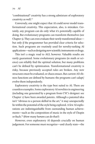 70 AI
“combinational” creativity has a strong admixture of exploratory
creativity as well.13
Conversely, one might expect that AI could never model trans­
formational creativity. This expectation, also, is mistaken. Cer­
tainly, any program can do only what it’s potentially capable of
doing. But evolutionary programs can transform themselves (see
Chapter 5). They can even evaluate their newly transformed ideas—
but only if the programmer has provided clear criteria for selec­
tion. Such programs are routinely used for novelty-seeking AI
applications—suchasdesigningnewscientificinstrumentsordrugs.
This isn’t a magic road to AGI, however. Valuable results are
rarely guaranteed. Some evolutionary programs (in math or sci­
ence) can reliably find the optimal solution, but many problems
can’t be defined by optimization. Transformational creativity is
risky, because previously accepted rules are broken. Any new
structures must be evaluated, or chaos ensues. But current AI’s fit­
ness functions are defined by humans: the programs can’t adapt/
evolve them independently.
Exploratory creativity is the type best suited to AI. There are
countless examples. Some exploratory AI novelties in engineering
(including one generated by a program from CYC’s designer: see
Chapter 2) have been awarded patents. Although a patented idea
isn’t “obvious to a person skilled in the art,” it may unexpectedly
lie within the potential of the style being explored. A few AI explo­
rations are indistinguishable from outstanding human achieve­
ments—such as the composition of music in the style of Chopin
or Bach.14
(How many humans can do that?)
However, even exploratory AI depends crucially on human
judgement. For someone must recognize—and clearly state—the
 