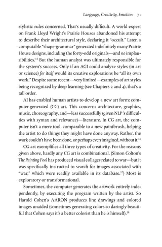 Language, Creativity, Emotion  71
stylistic rules concerned. That’s usually difficult. A world expert
on Frank Lloyd Wright’s Prairie Houses abandoned his attempt
to describe their architectural style, declaring it “occult.” Later, a
computable “shape-grammar” generated indefinitely many Prairie
House designs, including the forty-odd originals—and no implau­
sibilities.15
But the human analyst was ultimately responsible for
the system’s success. Only if an AGI could analyze styles (in art
or science) for itself would its creative explorations be “all its own
work.” Despite some recent—very limited—examples of art styles
being recognized by deep learning (see Chapters 2 and 4), that’s a
tall order.
AI has enabled human artists to develop a new art form: com­
puter-generated (CG) art. This concerns architecture, graphics,
music, choreography, and—less successfully (given NLP ’s difficul­
ties with syntax and relevance)—literature. In CG art, the com­
puter isn’t a mere tool, comparable to a new paintbrush, helping
the artist to do things they might have done anyway. Rather, the
workcouldn’thavebeendone,orperhapsevenimagined,withoutit.16
CG art exemplifies all three types of creativity. For the reasons
given above, hardly any CG art is combinational. (Simon Colton’s
The Painting Fool has produced visual collages related to war—but it
was specifically instructed to search for images associated with
“war,” which were readily available in its database.17
) Most is
exploratory or transformational.
Sometimes, the computer generates the artwork entirely inde­
pendently, by executing the program written by the artist. So
Harold Cohen’s AARON produces line drawings and colored
images unaided (sometimes generating colors so daringly beauti­
ful that Cohen says it’s a better colorist than he is himself).18
 